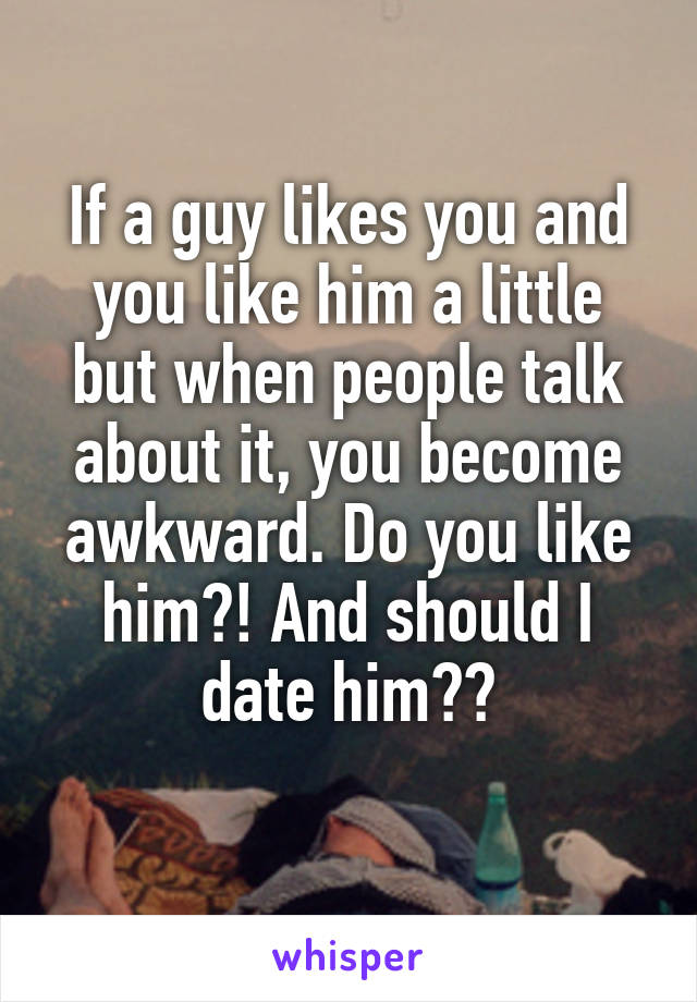 If a guy likes you and you like him a little but when people talk about it, you become awkward. Do you like him?! And should I date him??
