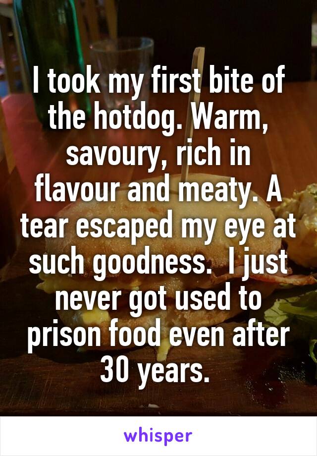 I took my first bite of the hotdog. Warm, savoury, rich in flavour and meaty. A tear escaped my eye at such goodness.  I just never got used to prison food even after 30 years. 