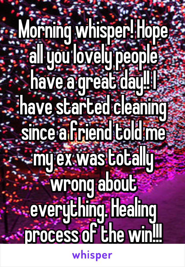 Morning whisper! Hope all you lovely people have a great day!! I have started cleaning since a friend told me my ex was totally wrong about everything. Healing process of the win!!!