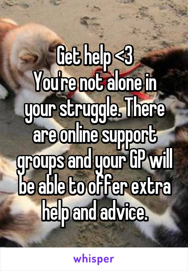 Get help <3
You're not alone in your struggle. There are online support groups and your GP will be able to offer extra help and advice.