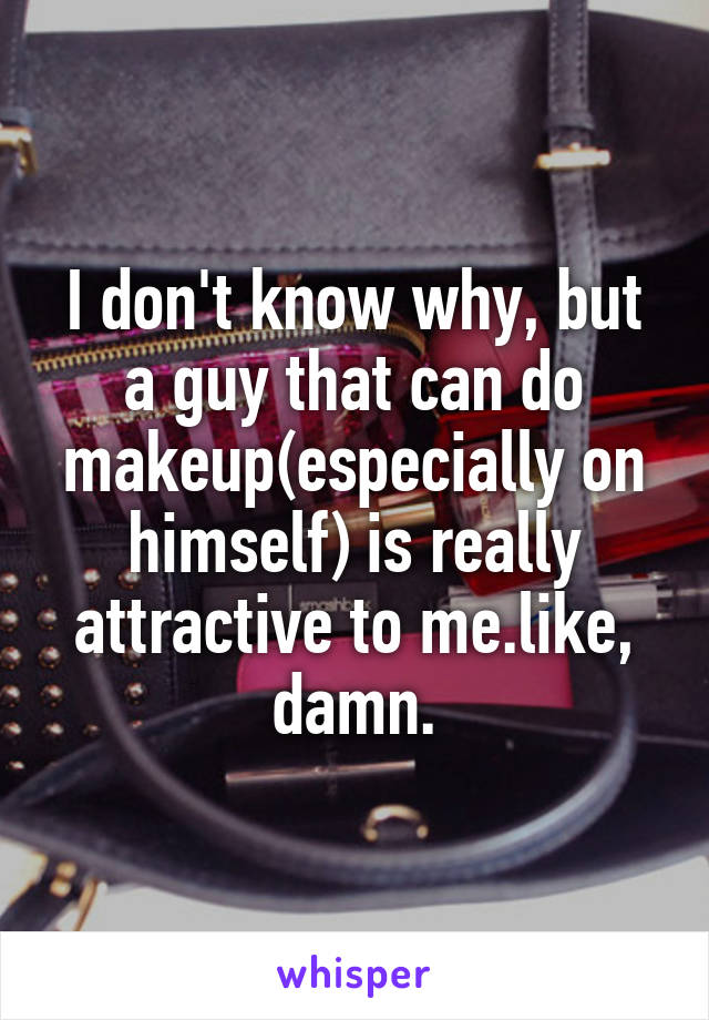 I don't know why, but a guy that can do makeup(especially on himself) is really attractive to me.like, damn.