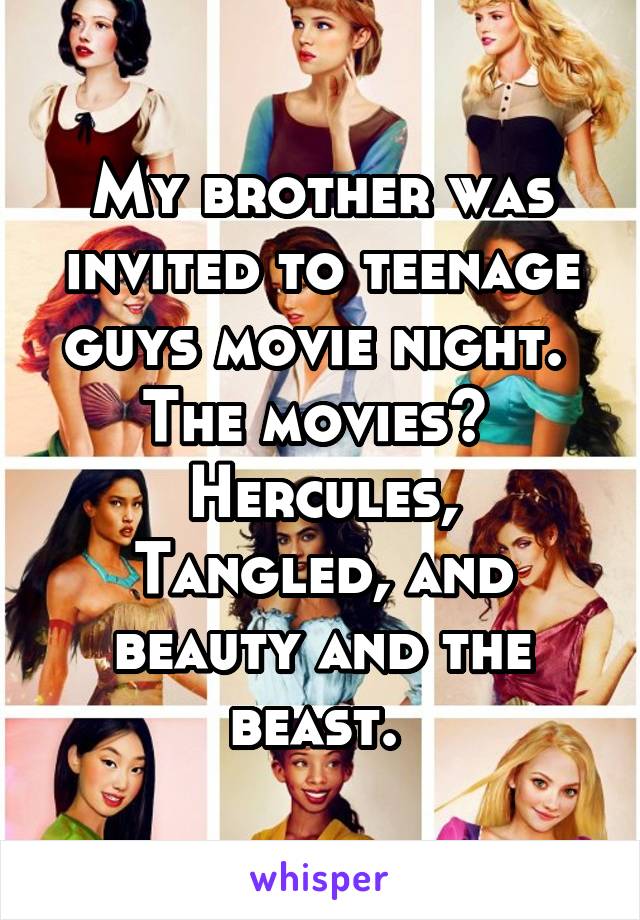 My brother was invited to teenage guys movie night. 
The movies? 
Hercules, Tangled, and beauty and the beast. 