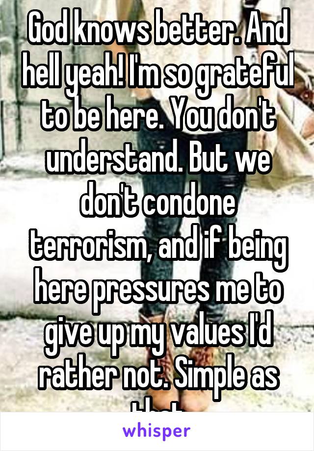 God knows better. And hell yeah! I'm so grateful to be here. You don't understand. But we don't condone terrorism, and if being here pressures me to give up my values I'd rather not. Simple as that