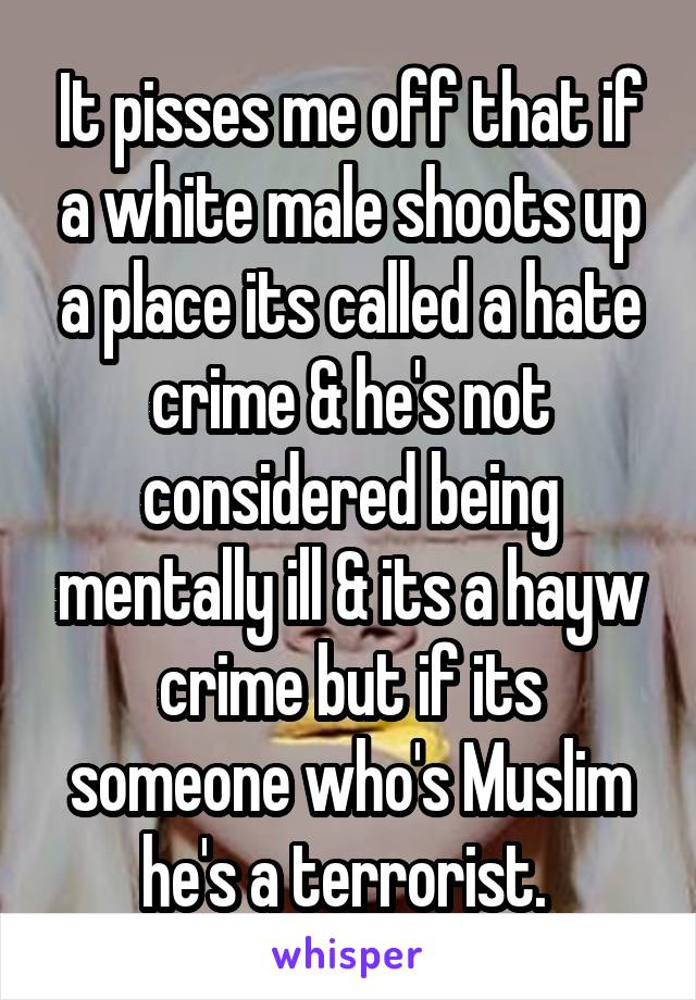 It pisses me off that if a white male shoots up a place its called a hate crime & he's not considered being mentally ill & its a hayw crime but if its someone who's Muslim he's a terrorist. 