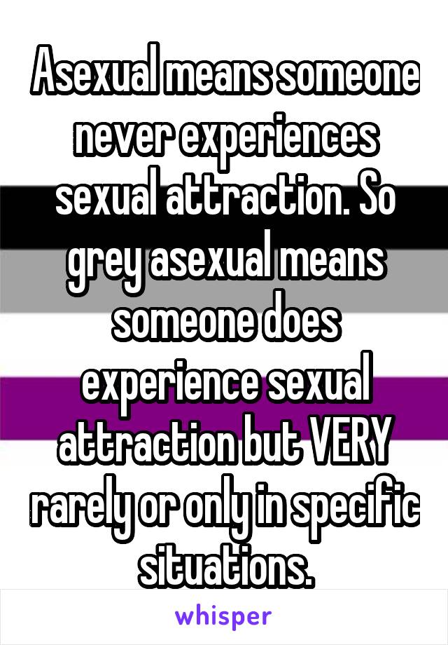 Asexual means someone never experiences sexual attraction. So grey asexual means someone does experience sexual attraction but VERY rarely or only in specific situations.