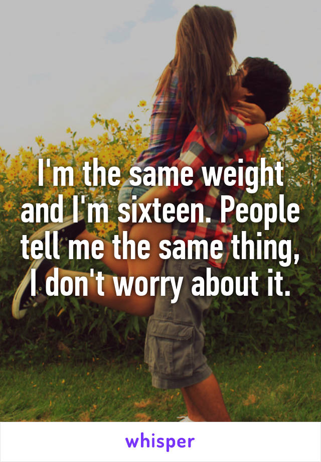 I'm the same weight and I'm sixteen. People tell me the same thing, I don't worry about it.