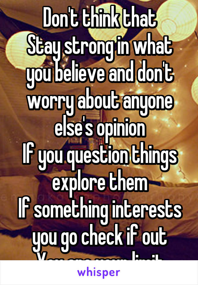 Don't think that
Stay strong in what you believe and don't worry about anyone else's opinion
If you question things explore them
If something interests you go check if out
You are your limit