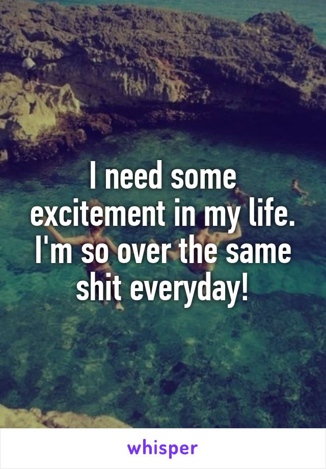 I need some excitement in my life. I'm so over the same shit everyday!