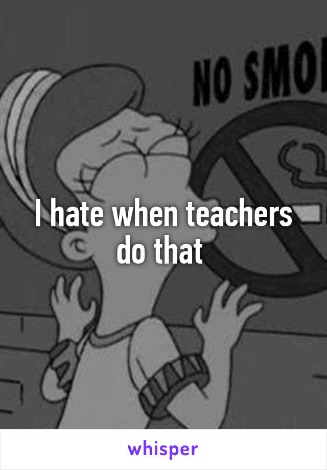 I hate when teachers do that 