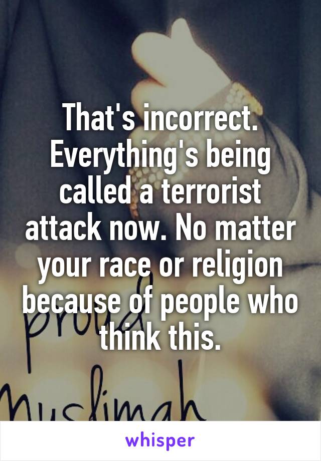 That's incorrect. Everything's being called a terrorist attack now. No matter your race or religion because of people who think this.