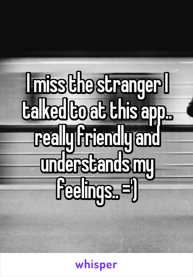 I miss the stranger I talked to at this app.. really friendly and understands my feelings.. =')