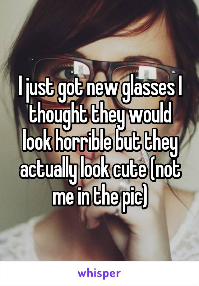 I just got new glasses I thought they would look horrible but they actually look cute (not me in the pic)