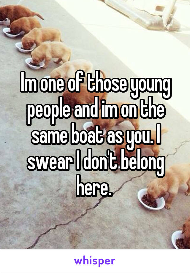 Im one of those young people and im on the same boat as you. I swear I don't belong here. 