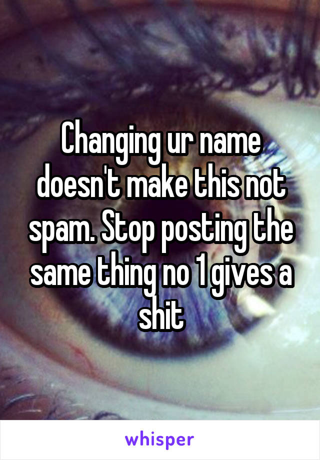 Changing ur name doesn't make this not spam. Stop posting the same thing no 1 gives a shit