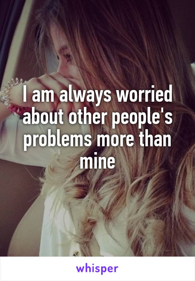 I am always worried about other people's problems more than mine
