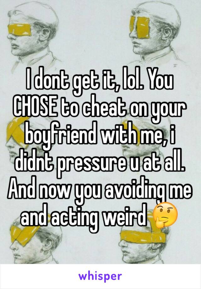 I dont get it, lol. You CHOSE to cheat on your boyfriend with me, i didnt pressure u at all. And now you avoiding me and acting weird 🤔