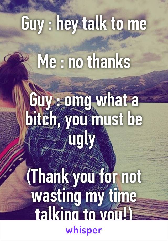 Guy : hey talk to me

Me : no thanks

Guy : omg what a bitch, you must be ugly 

(Thank you for not wasting my time talking to you!)