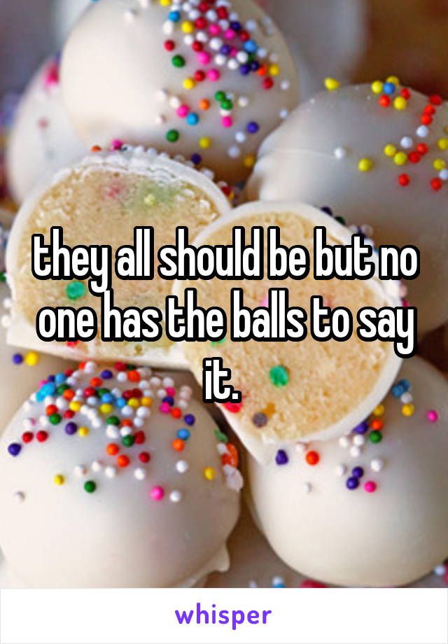 they all should be but no one has the balls to say it. 