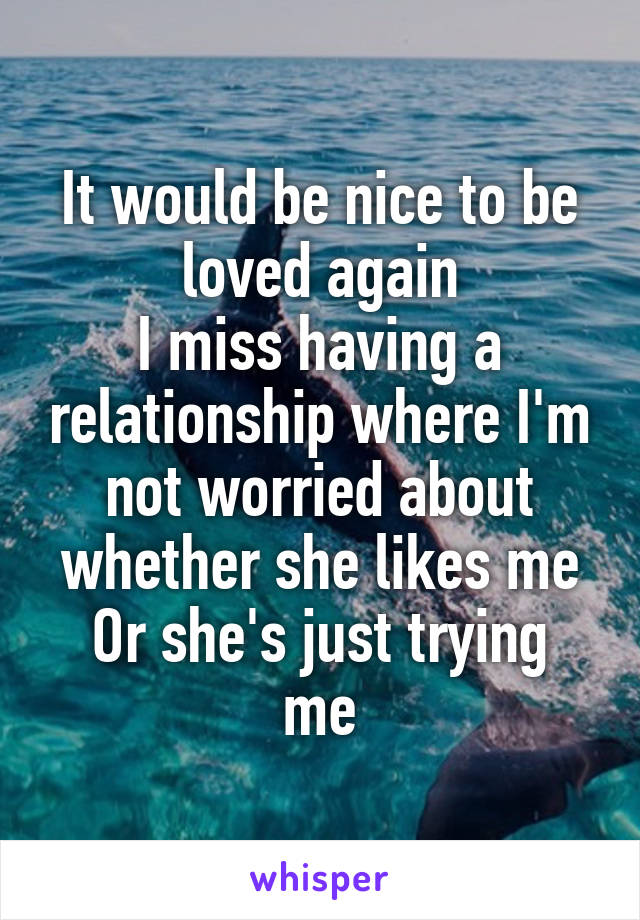 It would be nice to be loved again
I miss having a relationship where I'm not worried about whether she likes me
Or she's just trying me