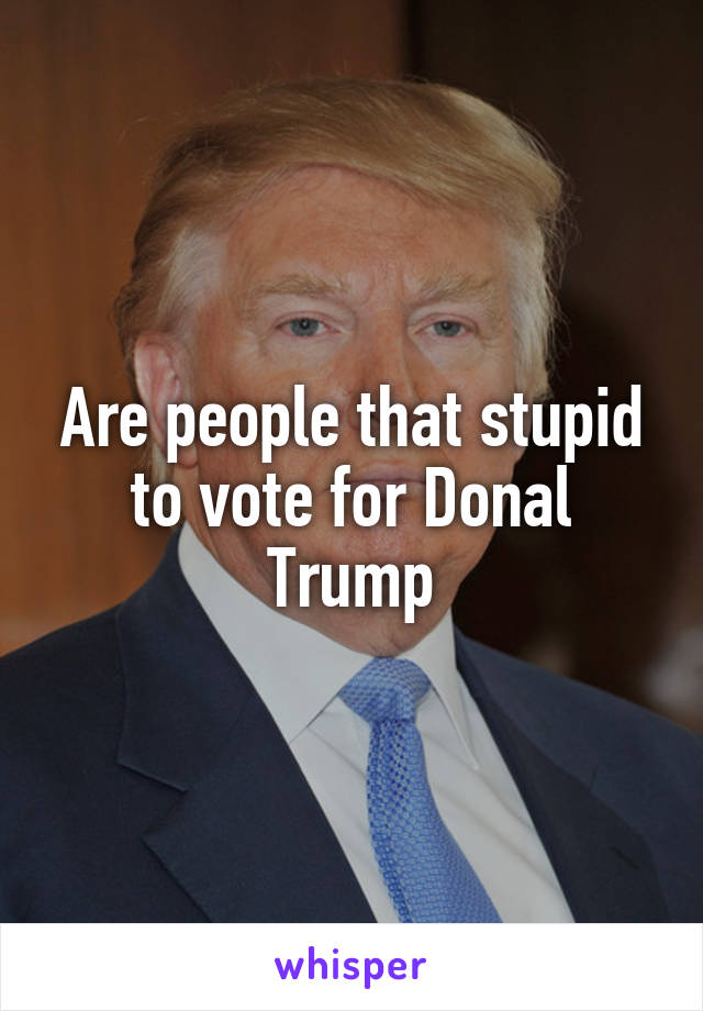 Are people that stupid to vote for Donal Trump