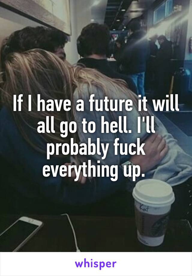 If I have a future it will all go to hell. I'll probably fuck everything up. 