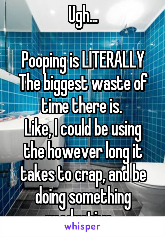 Ugh...

Pooping is LITERALLY
The biggest waste of time there is. 
Like, I could be using the however long it takes to crap, and be doing something productive...