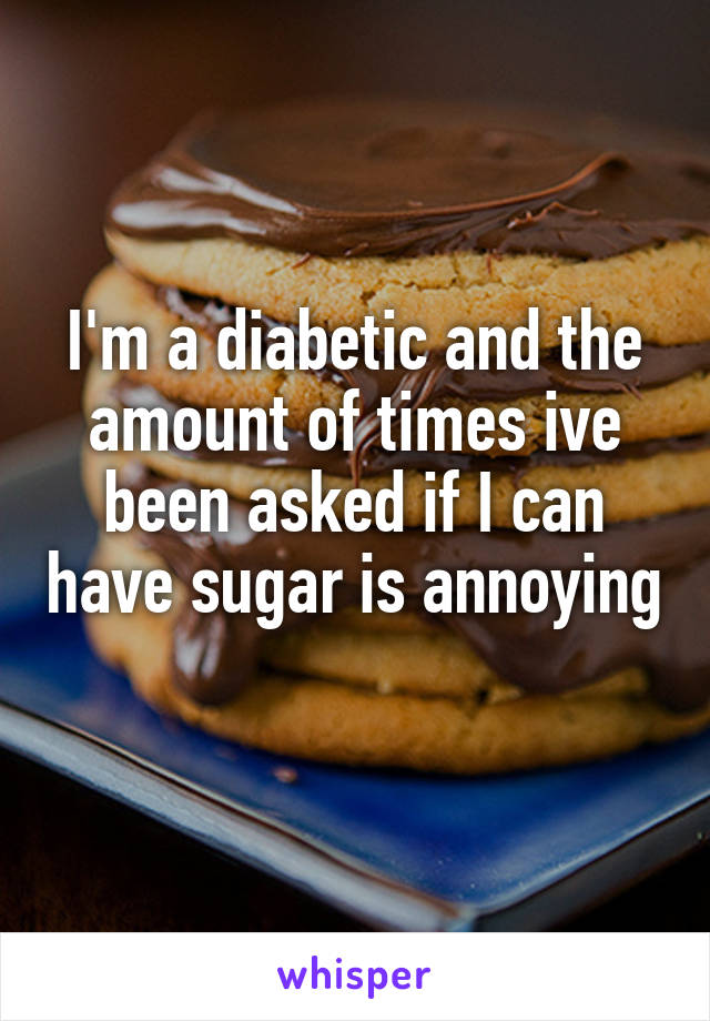 I'm a diabetic and the amount of times ive been asked if I can have sugar is annoying 