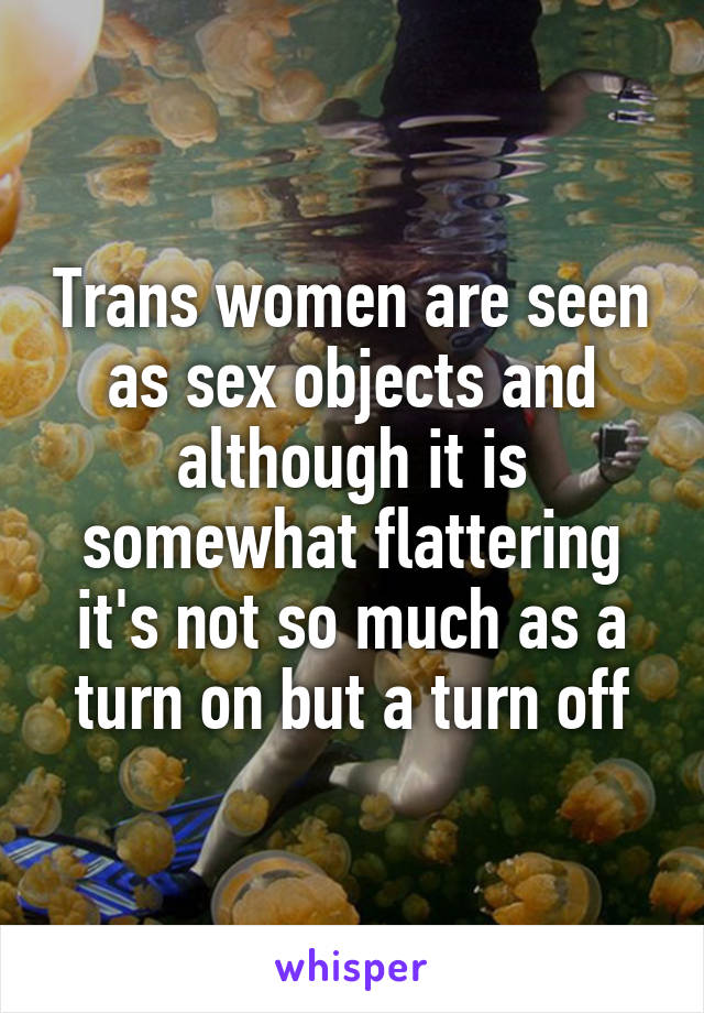 Trans women are seen as sex objects and although it is somewhat flattering it's not so much as a turn on but a turn off