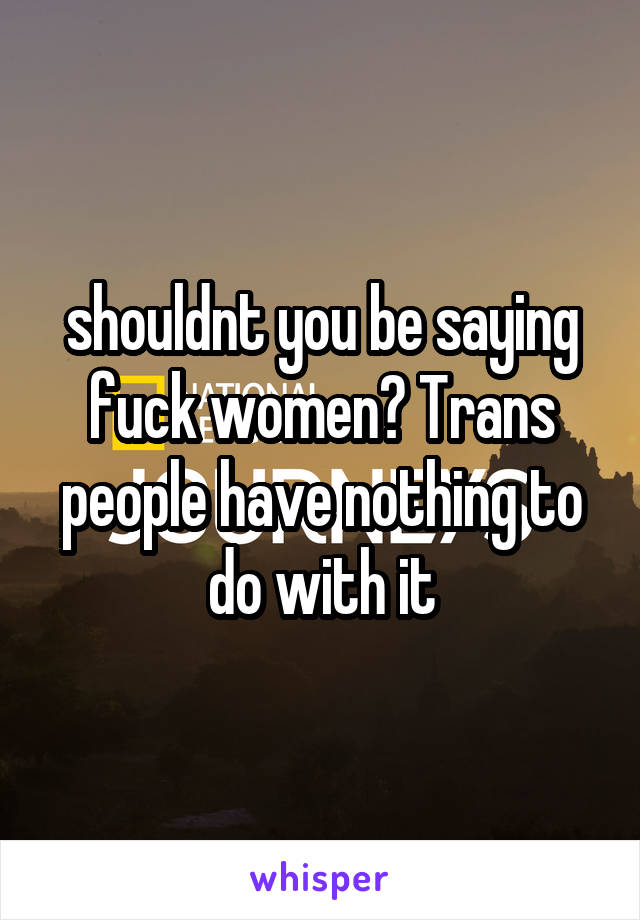 shouldnt you be saying fuck women? Trans people have nothing to do with it