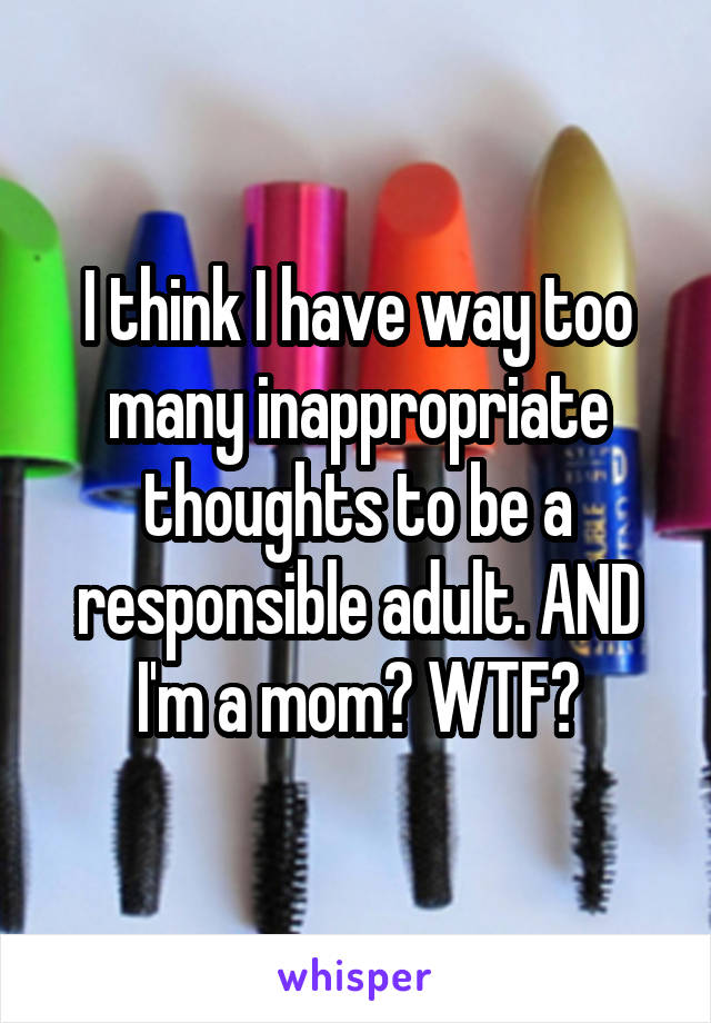 I think I have way too many inappropriate thoughts to be a responsible adult. AND I'm a mom? WTF?