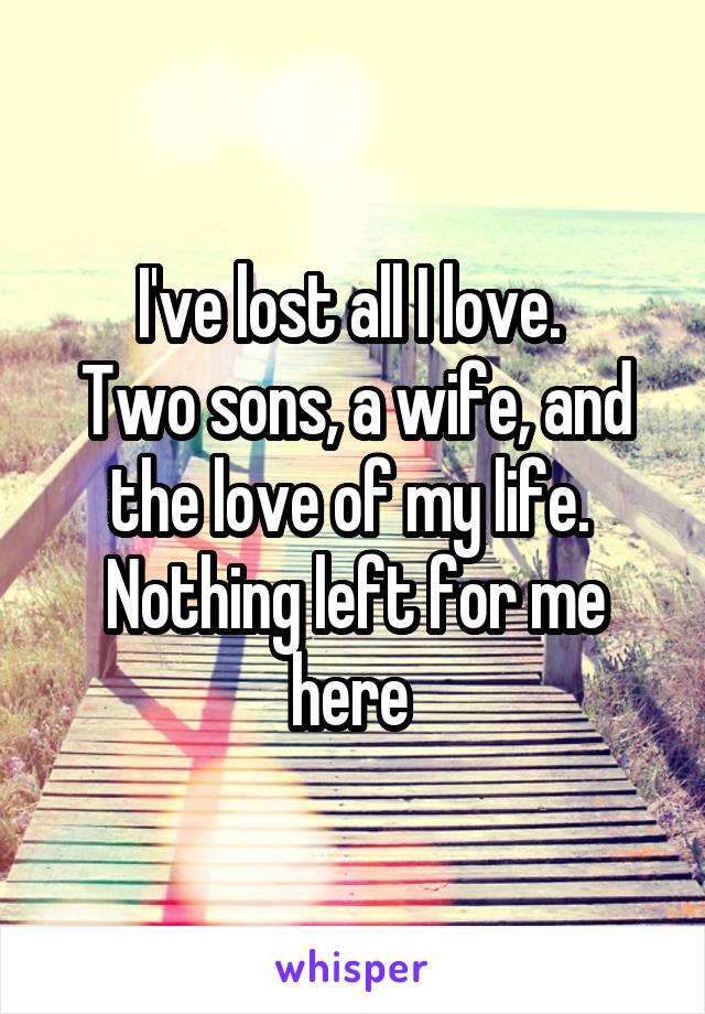 I've lost all I love. 
Two sons, a wife, and the love of my life. 
Nothing left for me here 