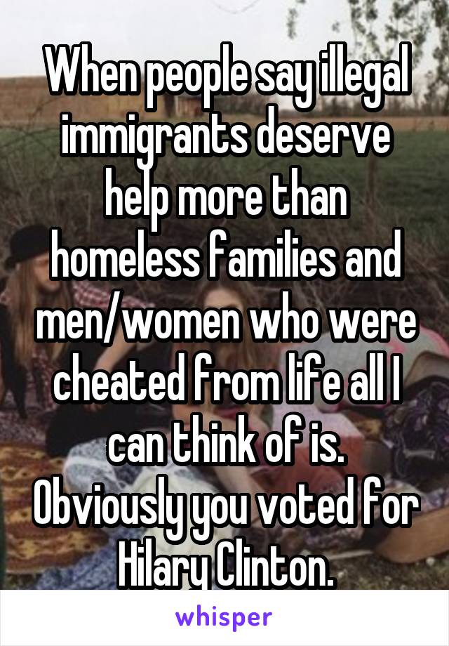 When people say illegal immigrants deserve help more than homeless families and men/women who were cheated from life all I can think of is. Obviously you voted for Hilary Clinton.