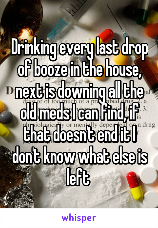 Drinking every last drop of booze in the house, next is downing all the old meds I can find, if that doesn't end it I don't know what else is left 