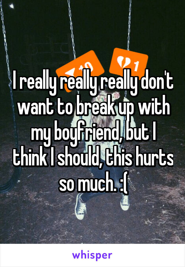 I really really really don't want to break up with my boyfriend, but I think I should, this hurts so much. :(