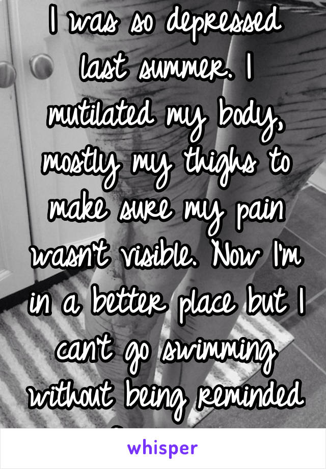 I was so depressed last summer. I mutilated my body, mostly my thighs to make sure my pain wasn't visible. Now I'm in a better place but I can't go swimming without being reminded of my pain