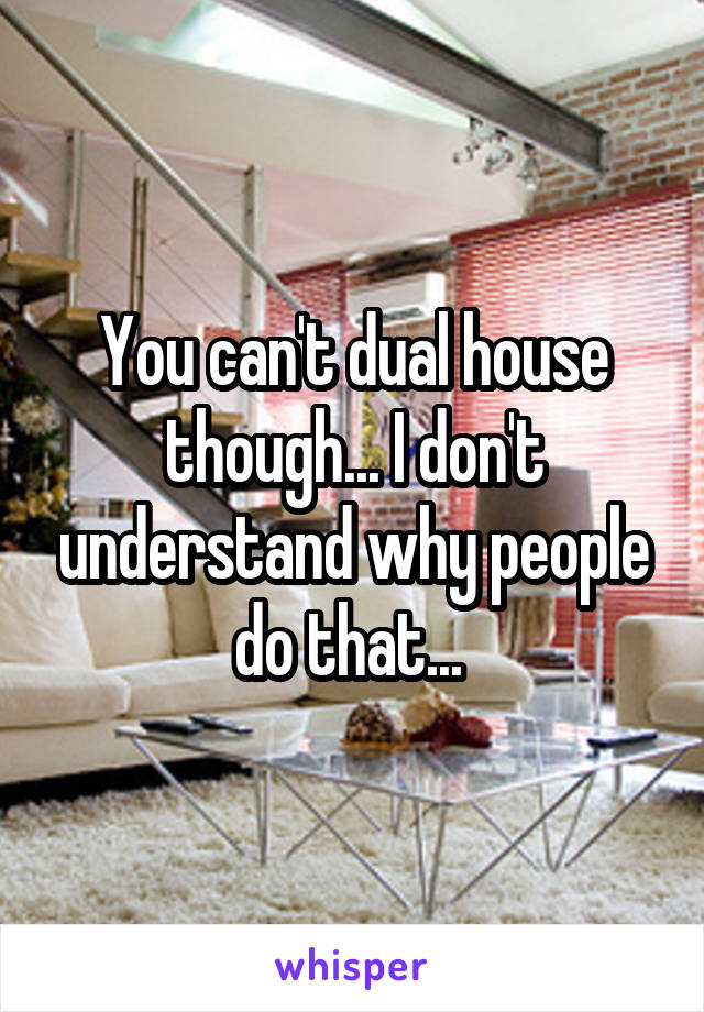 You can't dual house though... I don't understand why people do that... 