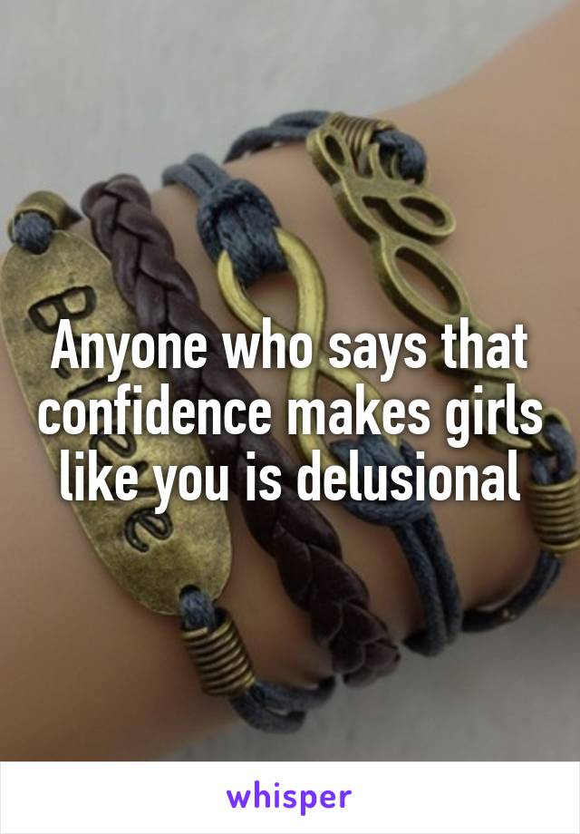 Anyone who says that confidence makes girls like you is delusional