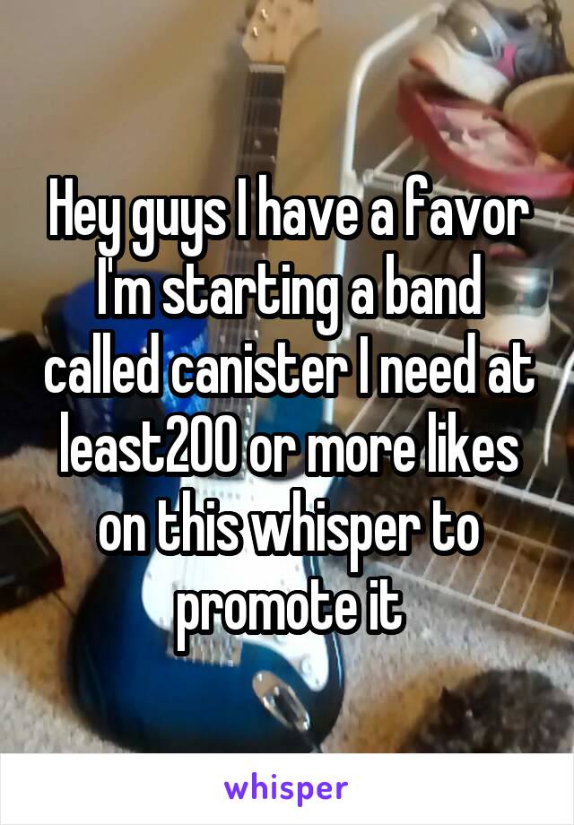 Hey guys I have a favor I'm starting a band called canister I need at least200 or more likes on this whisper to promote it