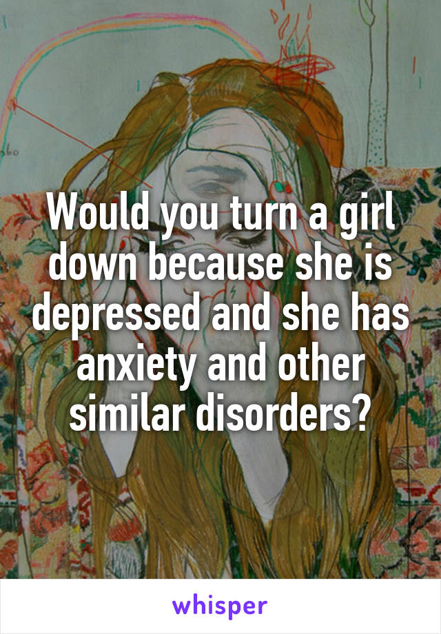 Would you turn a girl down because she is depressed and she has anxiety and other similar disorders?