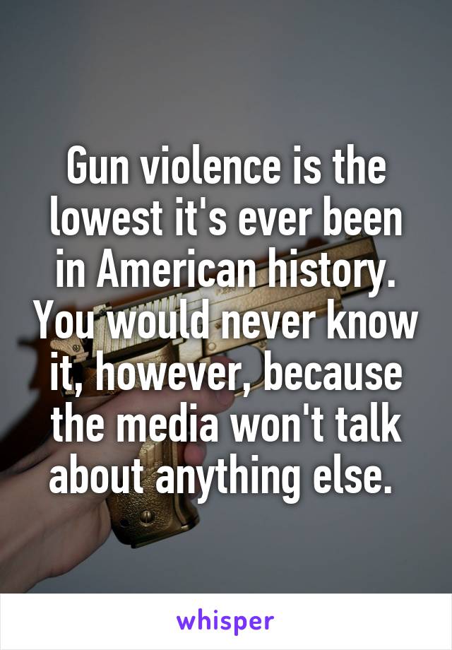 Gun violence is the lowest it's ever been in American history. You would never know it, however, because the media won't talk about anything else. 