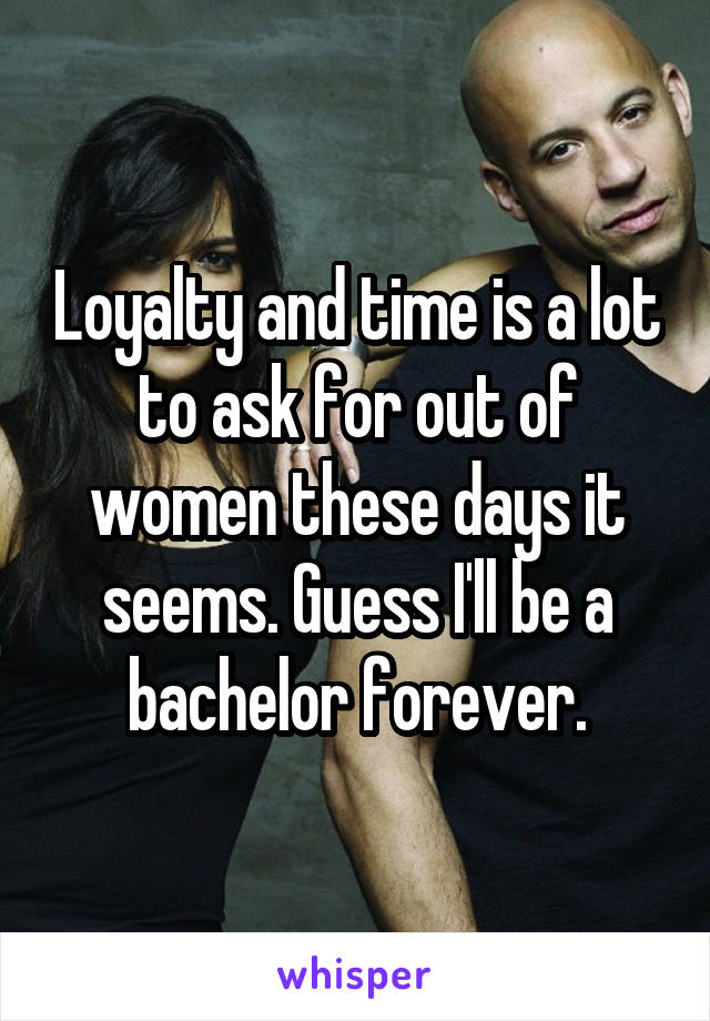 Loyalty and time is a lot to ask for out of women these days it seems. Guess I'll be a bachelor forever.