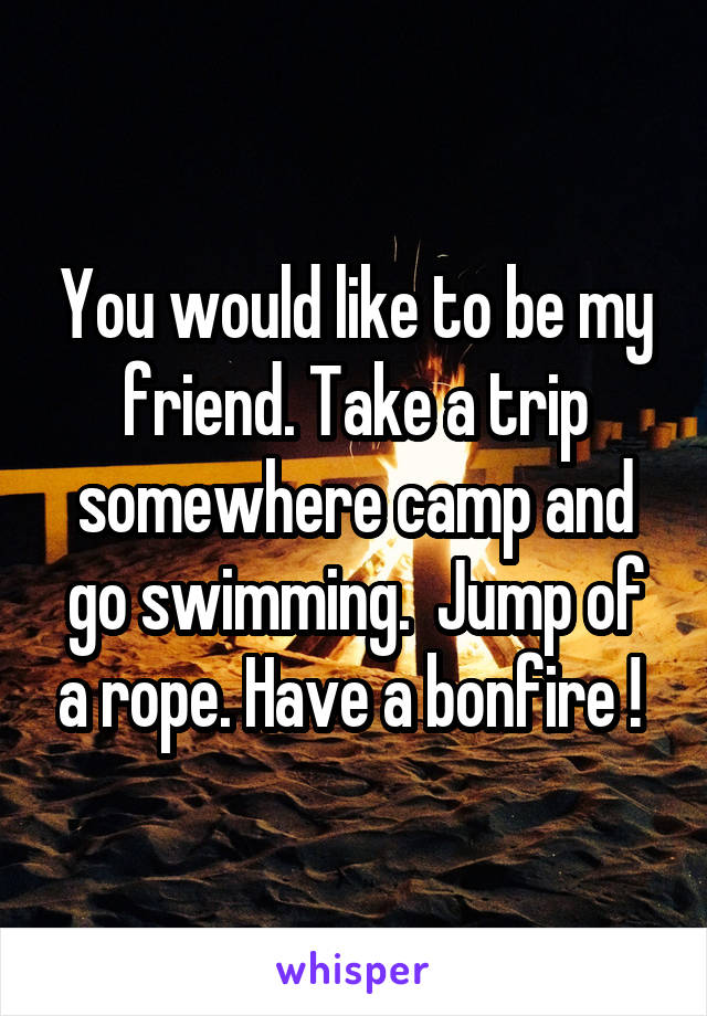 You would like to be my friend. Take a trip somewhere camp and go swimming.  Jump of a rope. Have a bonfire ! 