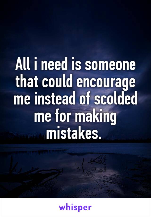 All i need is someone that could encourage me instead of scolded me for making mistakes. 
