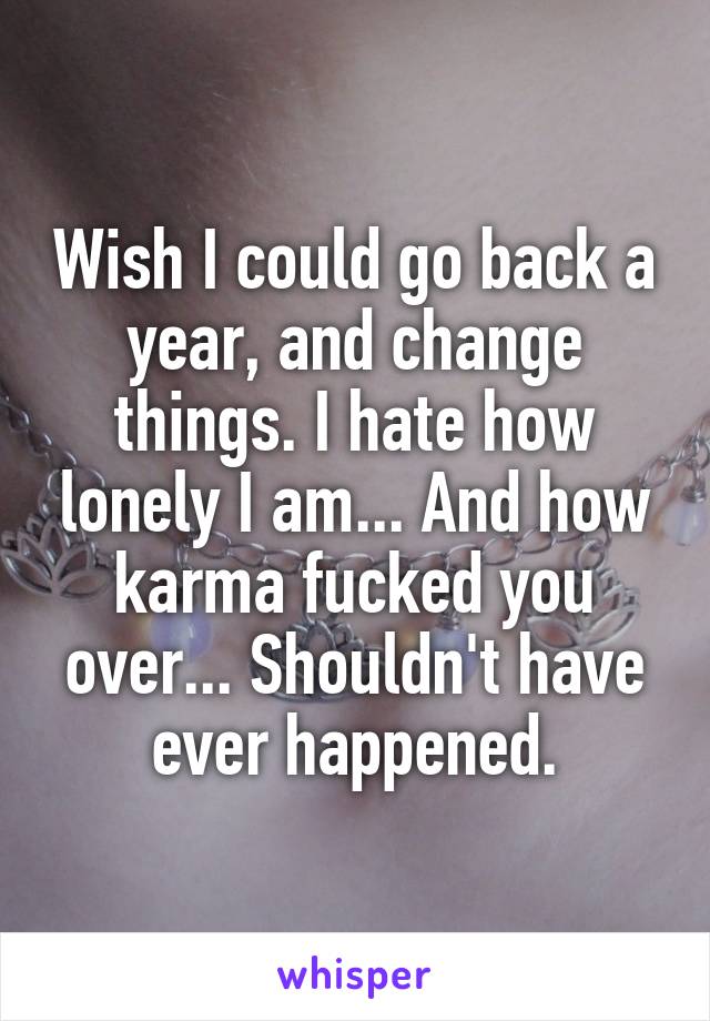 Wish I could go back a year, and change things. I hate how lonely I am... And how karma fucked you over... Shouldn't have ever happened.