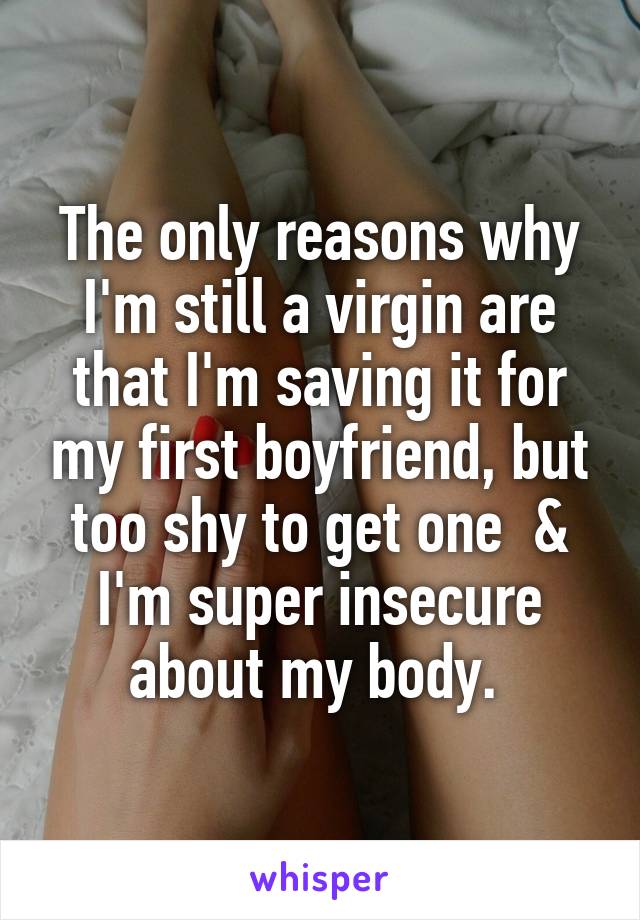 The only reasons why I'm still a virgin are that I'm saving it for my first boyfriend, but too shy to get one  & I'm super insecure about my body. 