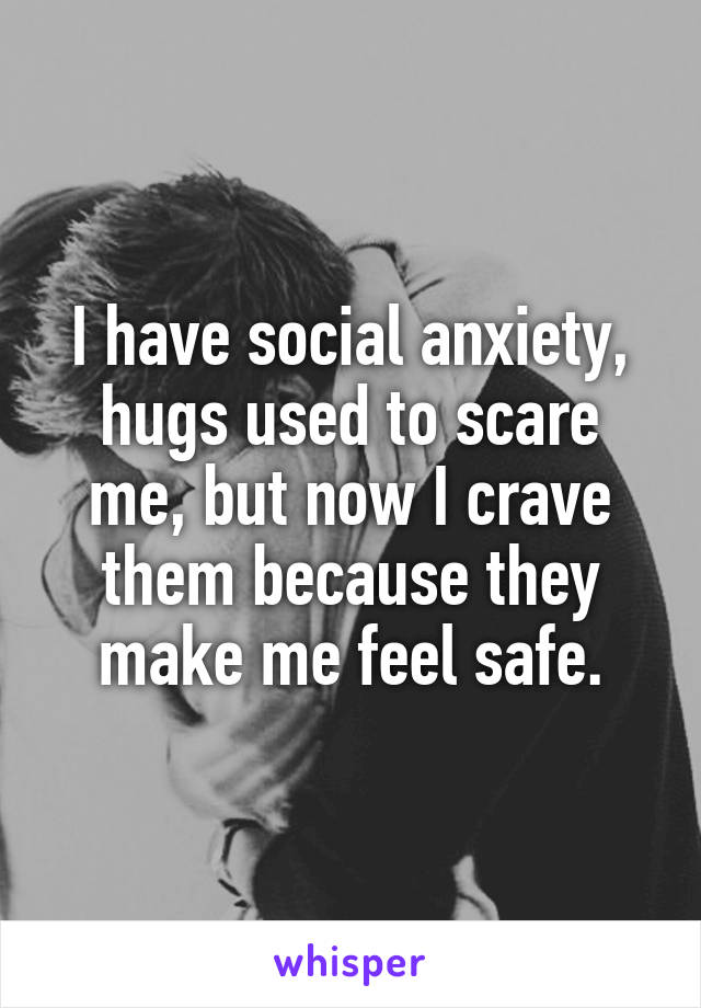 I have social anxiety, hugs used to scare me, but now I crave them because they make me feel safe.