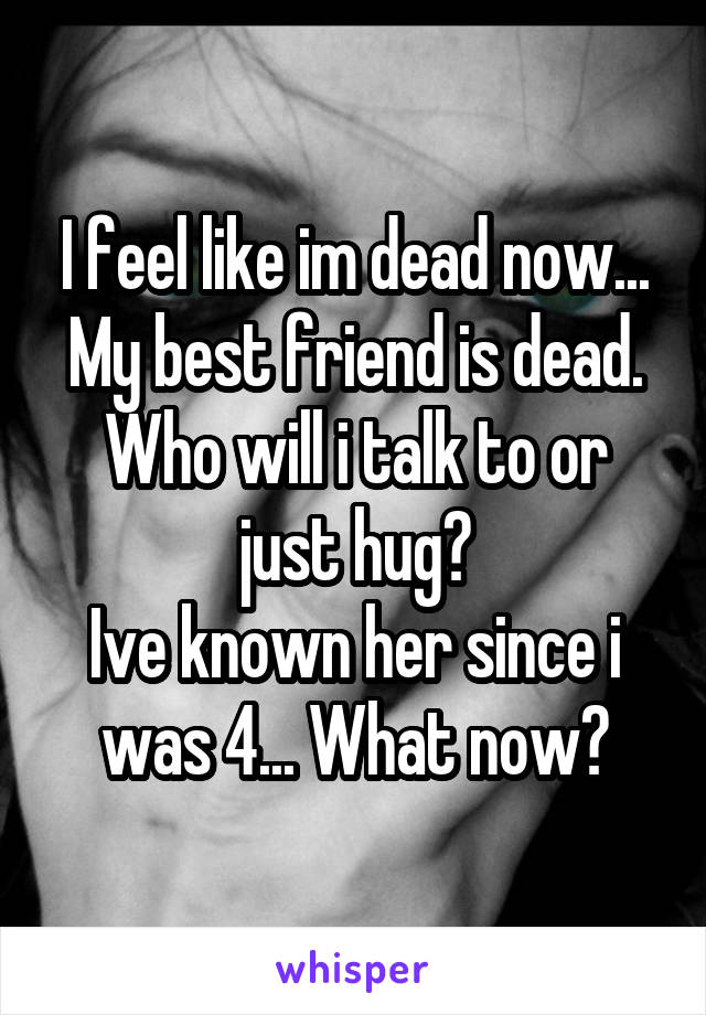 I feel like im dead now...
My best friend is dead.
Who will i talk to or just hug?
Ive known her since i was 4... What now?