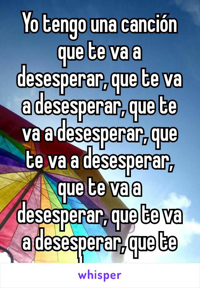 Yo tengo una canción que te va a desesperar, que te va a desesperar, que te va a desesperar, que te va a desesperar, que te va a desesperar, que te va a desesperar, que te va a desesperar