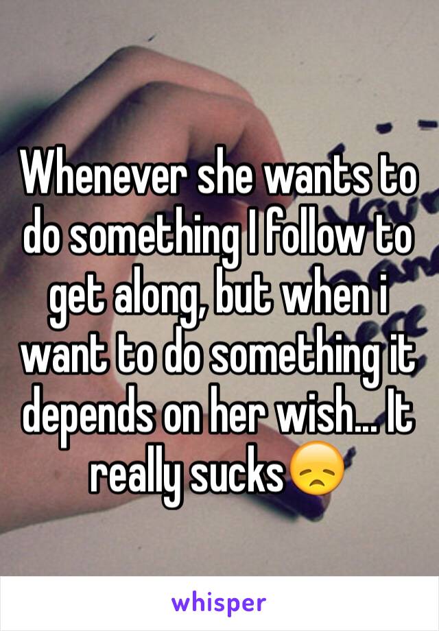 Whenever she wants to do something I follow to get along, but when i want to do something it depends on her wish... It really sucks😞