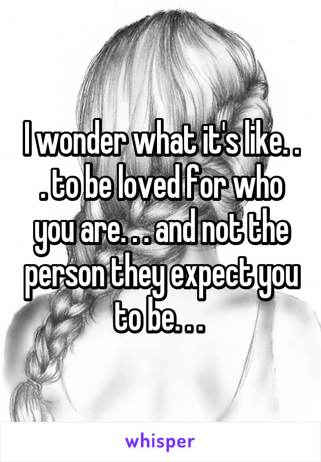 I wonder what it's like. . . to be loved for who you are. . . and not the person they expect you to be. . . 